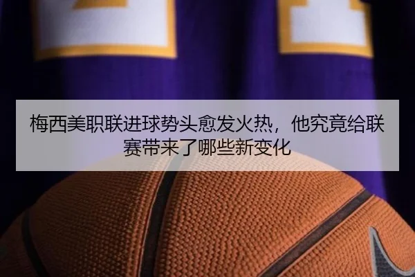 梅西美职联进球势头愈发火热，他究竟给联赛带来了哪些新变化